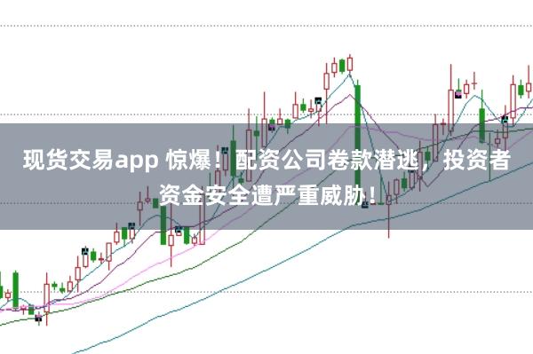 现货交易app 惊爆！配资公司卷款潜逃，投资者资金安全遭严重威胁！