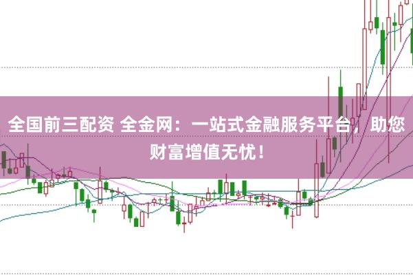 全国前三配资 全金网：一站式金融服务平台，助您财富增值无忧！