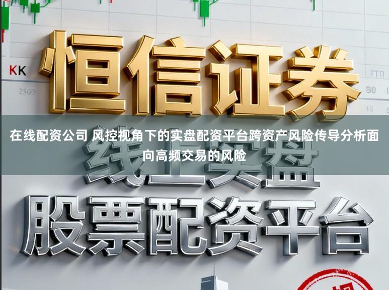 在线配资公司 风控视角下的实盘配资平台跨资产风险传导分析面向高频交易的风险