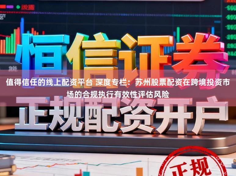 值得信任的线上配资平台 深度专栏：苏州股票配资在跨境投资市场的合规执行有效性评估风险