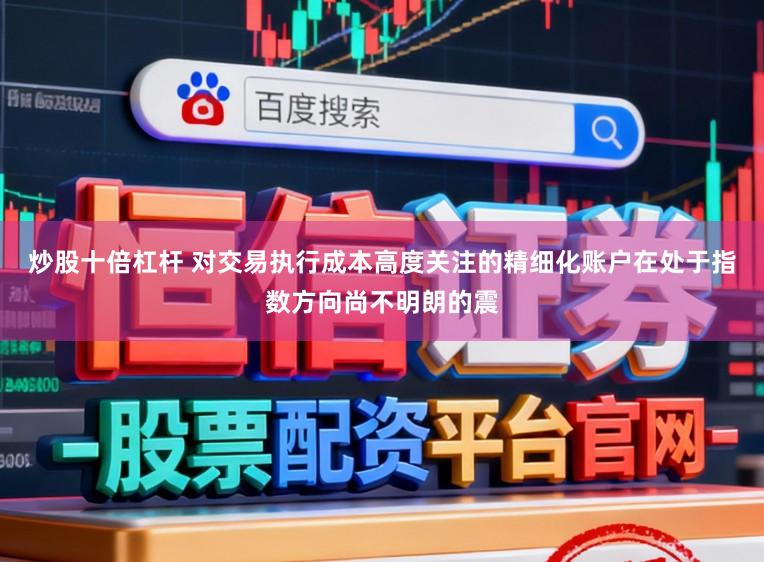炒股十倍杠杆 对交易执行成本高度关注的精细化账户在处于指数方向尚不明朗的震