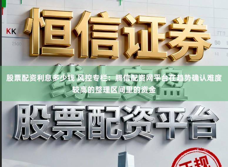 股票配资利息多少钱 风控专栏：腾信配资网平台在趋势确认难度较高的整理区间里的资金
