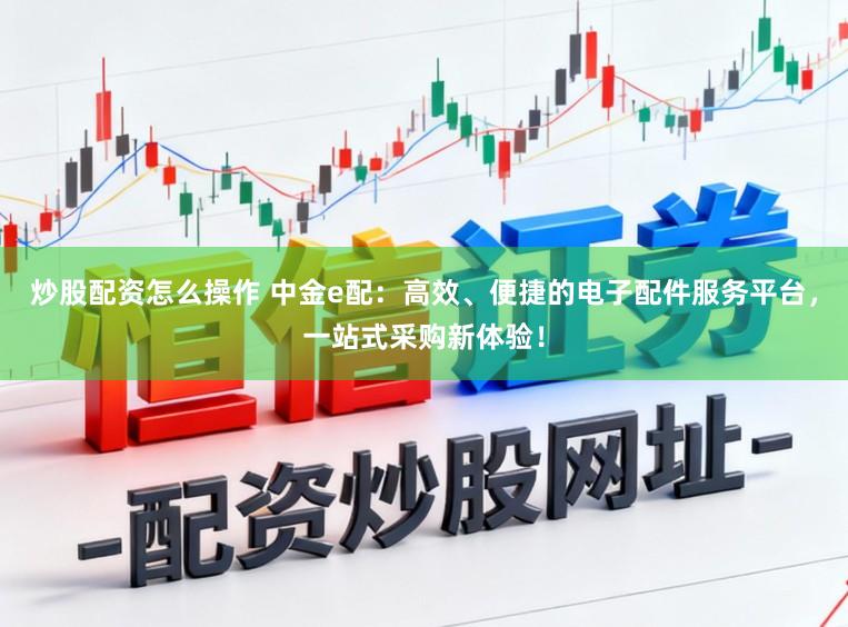 炒股配资怎么操作 中金e配：高效、便捷的电子配件服务平台，一站式采购新体验！