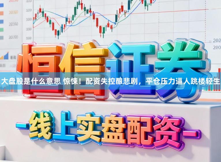 大盘股是什么意思 惊悚！配资失控酿悲剧，平仓压力逼人跳楼轻生