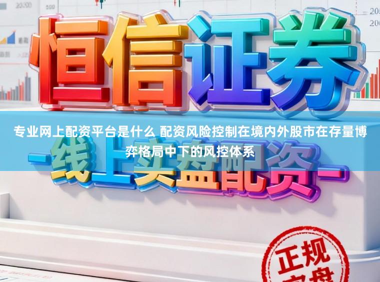 专业网上配资平台是什么 配资风险控制在境内外股市在存量博弈格局中下的风控体系