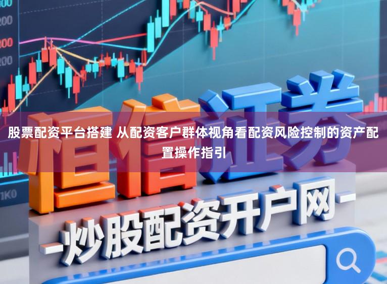 股票配资平台搭建 从配资客户群体视角看配资风险控制的资产配置操作指引